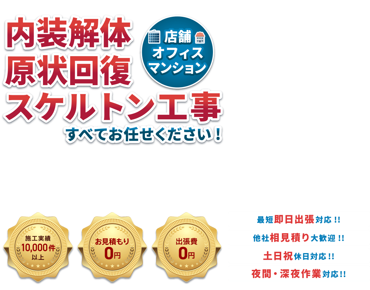 内装解体原状回復スケルトン工事（店舗・オフィス・マンション）すべてお任せください！・施工実績10,000件以上・お見積り無料・納期厳守　●最短即日対応！！●他社相見積り大歓迎！！●土日祝休日対応！！●夜間・深夜作業対応！！