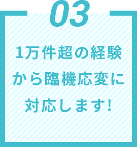 03 1万件超の経験から臨機応変に対応します!